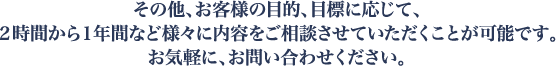 その他、お客様の目的、目標に応じて、２時間から１年間など様々に内容をご相談させていただくことが可能です。お気軽に、お問い合わせください。